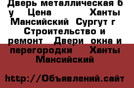 Дверь металлическая б/у  › Цена ­ 4 000 - Ханты-Мансийский, Сургут г. Строительство и ремонт » Двери, окна и перегородки   . Ханты-Мансийский